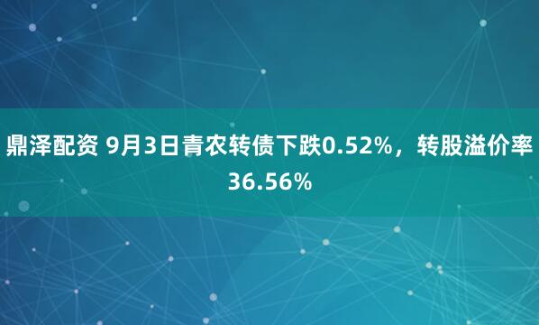 鼎泽配资 9月3日青农转债下跌0.52%，转股溢价率36.56%