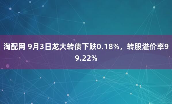 淘配网 9月3日龙大转债下跌0.18%，转股溢价率99.22%