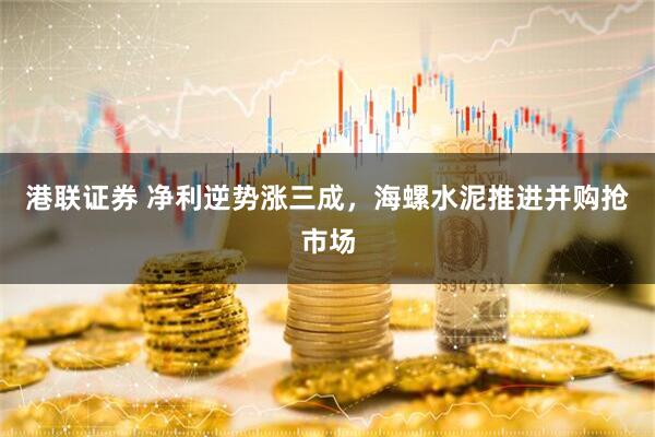 港联证券 净利逆势涨三成，海螺水泥推进并购抢市场
