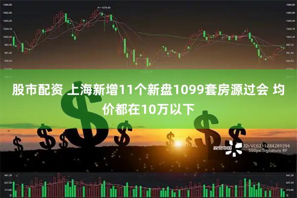 股市配资 上海新增11个新盘1099套房源过会 均价都在10万以下