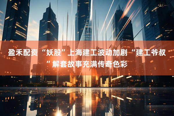 盈禾配资 “妖股”上海建工波动加剧 “建工爷叔”解套故事充满传奇色彩
