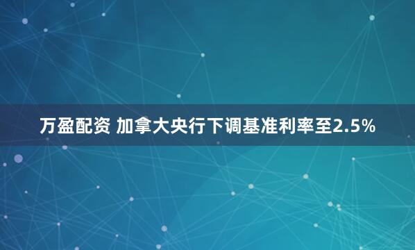 万盈配资 加拿大央行下调基准利率至2.5%