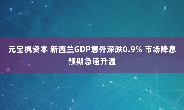 元宝枫资本 新西兰GDP意外深跌0.9% 市场降息预期急速升温
