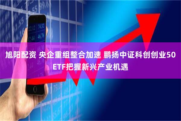 旭阳配资 央企重组整合加速 鹏扬中证科创创业50ETF把握新兴产业机遇
