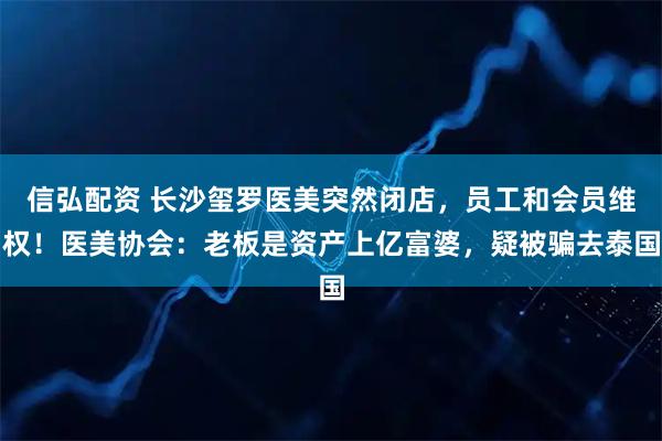 信弘配资 长沙玺罗医美突然闭店，员工和会员维权！医美协会：老板是资产上亿富婆，疑被骗去泰国