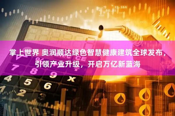 掌上世界 奥润顺达绿色智慧健康建筑全球发布，引领产业升级，开启万亿新蓝海