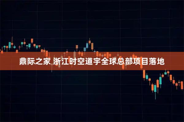 鼎际之家 浙江时空道宇全球总部项目落地