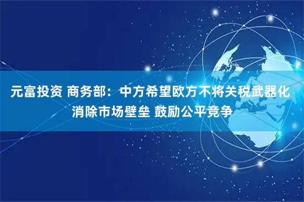 元富投资 商务部：中方希望欧方不将关税武器化 消除市场壁垒 鼓励公平竞争