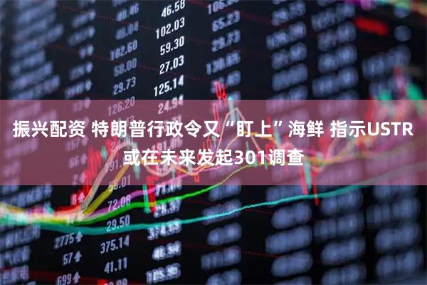 振兴配资 特朗普行政令又“盯上”海鲜 指示USTR或在未来发起301调查