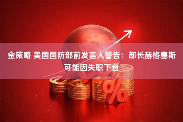 金策略 美国国防部前发言人警告：部长赫格塞斯可能因失职下台