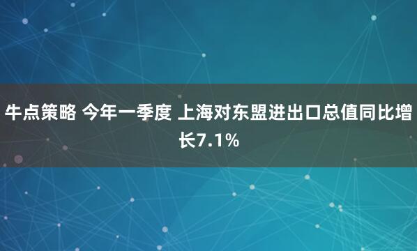 牛点策略 今年一季度 上海对东盟进出口总值同比增长7.1%