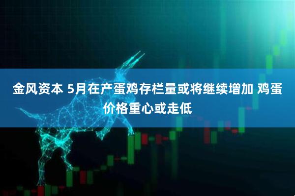 金风资本 5月在产蛋鸡存栏量或将继续增加 鸡蛋价格重心或走低