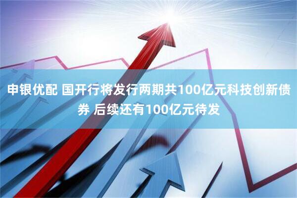 申银优配 国开行将发行两期共100亿元科技创新债券 后续还有100亿元待发
