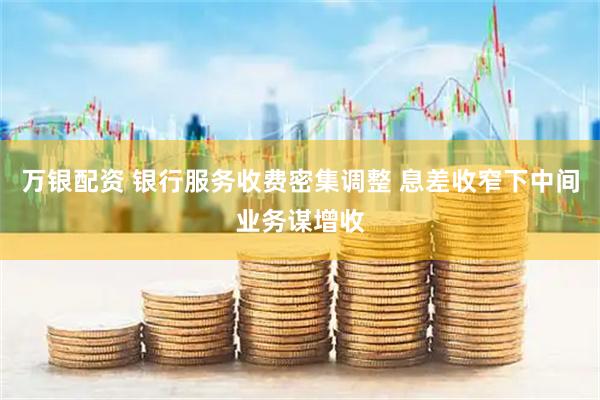 万银配资 银行服务收费密集调整 息差收窄下中间业务谋增收