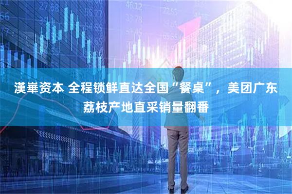 漢崋资本 全程锁鲜直达全国“餐桌”，美团广东荔枝产地直采销量翻番