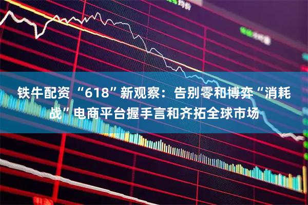 铁牛配资 “618”新观察：告别零和博弈“消耗战”电商平台握手言和齐拓全球市场