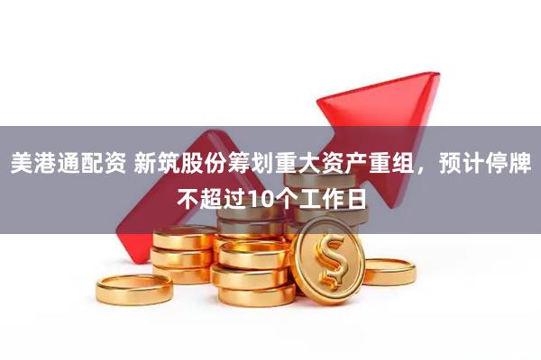 美港通配资 新筑股份筹划重大资产重组，预计停牌不超过10个工作日