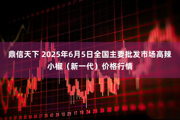 鼎信天下 2025年6月5日全国主要批发市场高辣小椒（新一代）价格行情