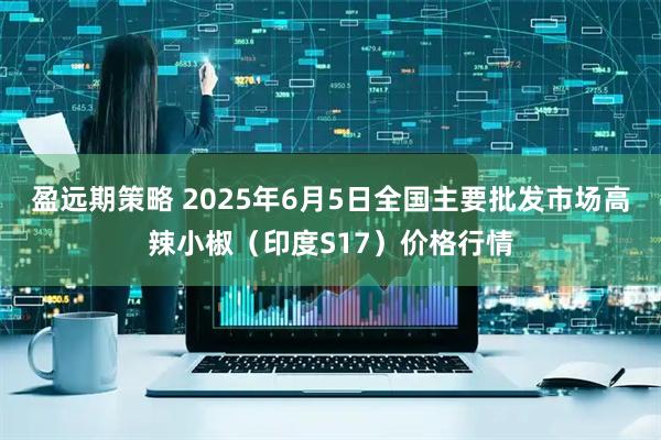 盈远期策略 2025年6月5日全国主要批发市场高辣小椒（印度S17）价格行情