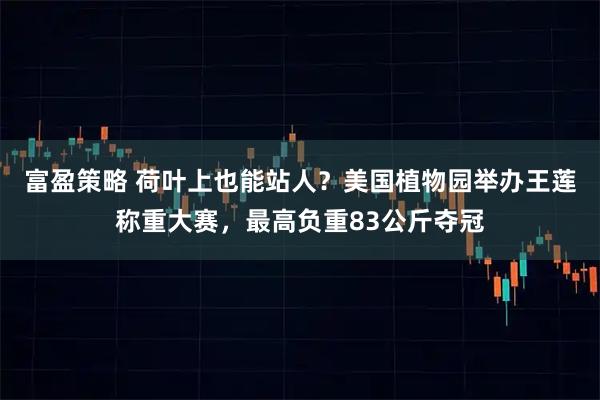 富盈策略 荷叶上也能站人？美国植物园举办王莲称重大赛，最高负重83公斤夺冠