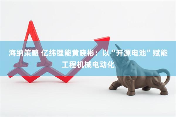 海纳策略 亿纬锂能黄晓彬：以“开源电池”赋能工程机械电动化