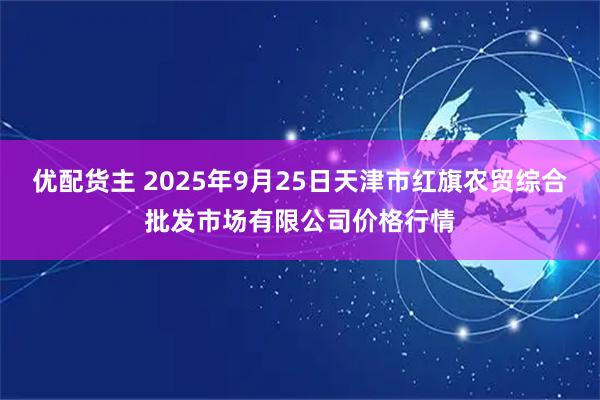 优配货主 2025年9月25日天津市红旗农贸综合批发市场有限公司价格行情