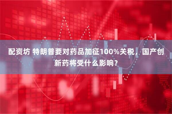 配资坊 特朗普要对药品加征100%关税，国产创新药将受什么影响？