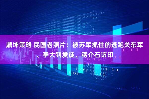 鼎坤策略 民国老照片：被苏军抓住的逃跑关东军、李大钊爱徒、蒋介石访印