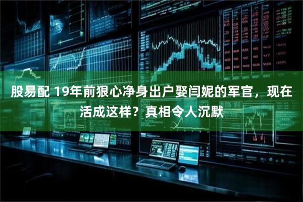 股易配 19年前狠心净身出户娶闫妮的军官，现在活成这样？真相令人沉默