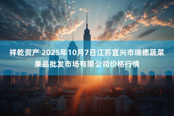 祥乾资产 2025年10月7日江苏宜兴市瑞德蔬菜果品批发市场有限公司价格行情