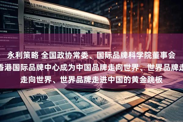 永利策略 全国政协常委、国际品牌科学院董事会主席蔡冠深：推动香港国际品牌中心成为中国品牌走向世界、世界品牌走进中国的黄金跳板