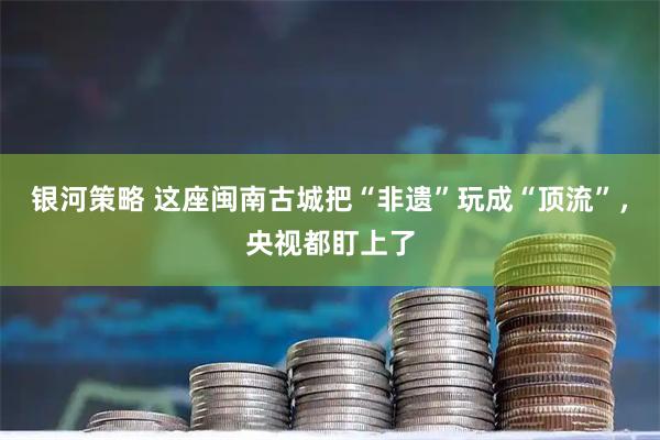 银河策略 这座闽南古城把“非遗”玩成“顶流”，央视都盯上了