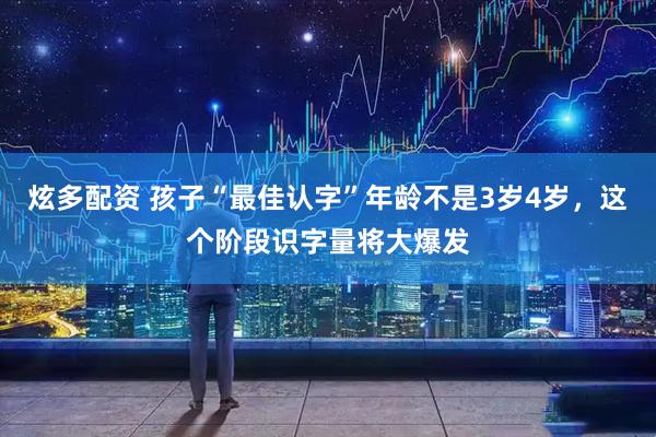 炫多配资 孩子“最佳认字”年龄不是3岁4岁，这个阶段识字量将大爆发