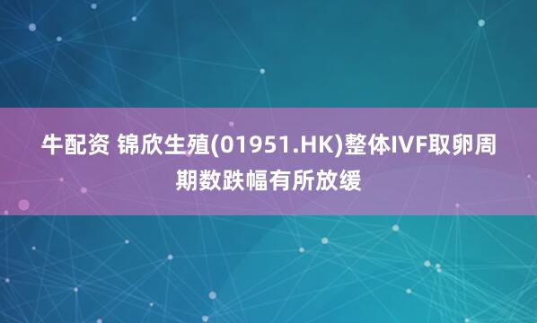 牛配资 锦欣生殖(01951.HK)整体IVF取卵周期数跌幅有所放缓