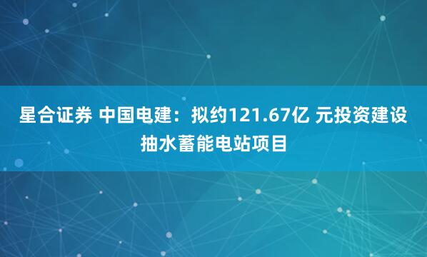 星合证券 中国电建：拟约121.67亿 元投资建设抽水蓄能电站项目