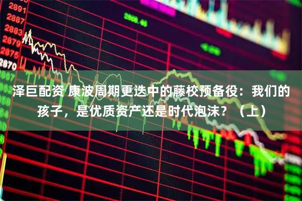 泽巨配资 康波周期更迭中的藤校预备役：我们的孩子，是优质资产还是时代泡沫？（上）