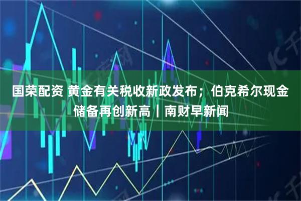 国荣配资 黄金有关税收新政发布；伯克希尔现金储备再创新高｜南财早新闻