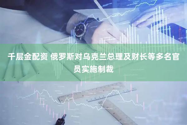 千层金配资 俄罗斯对乌克兰总理及财长等多名官员实施制裁