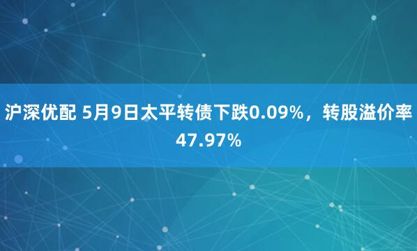沪深优配 5月9日太平转债下跌0.09%，转股溢价率47.97%