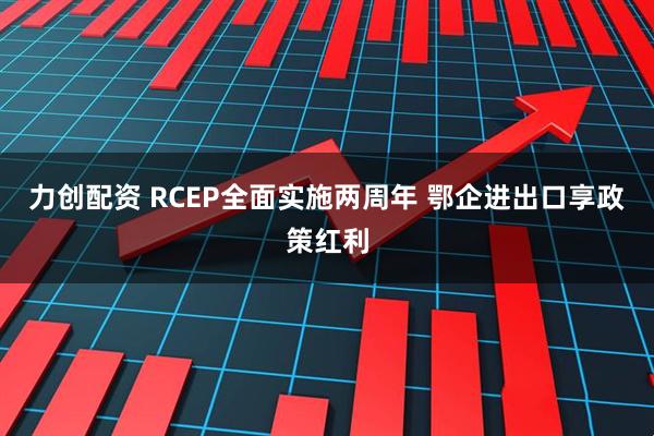 力创配资 RCEP全面实施两周年 鄂企进出口享政策红利