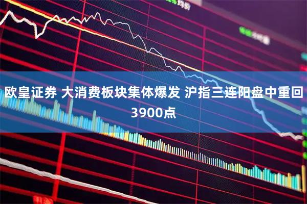 欧皇证券 大消费板块集体爆发 沪指三连阳盘中重回3900点