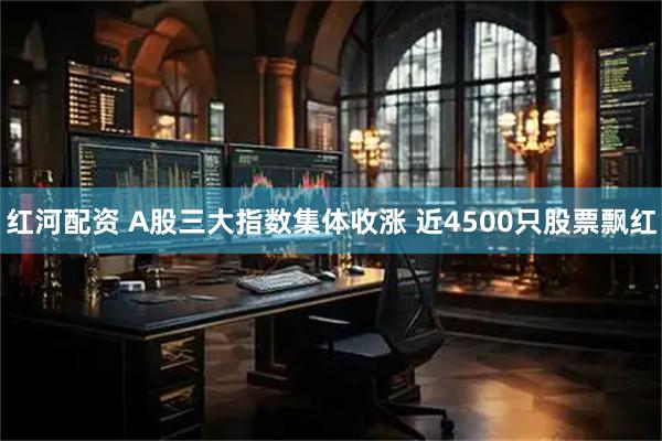 红河配资 A股三大指数集体收涨 近4500只股票飘红