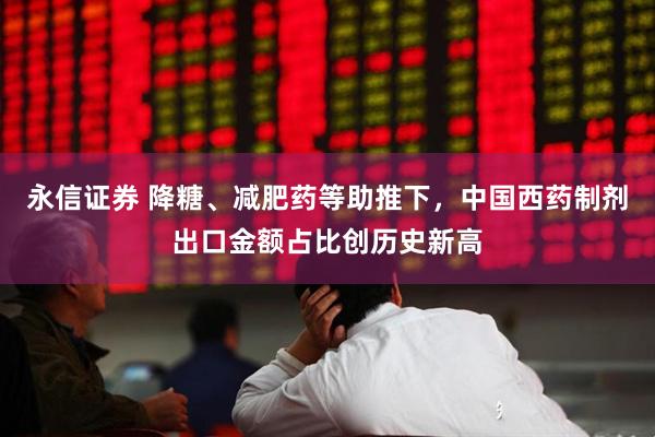 永信证券 降糖、减肥药等助推下，中国西药制剂出口金额占比创历史新高