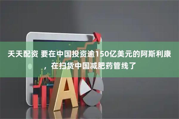 天天配资 要在中国投资逾150亿美元的阿斯利康，在扫货中国减肥药管线了