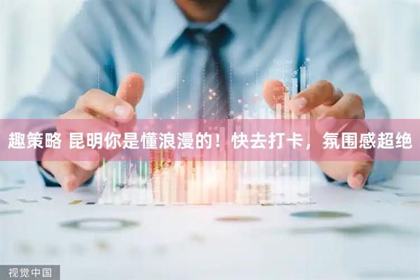 趣策略 昆明你是懂浪漫的！快去打卡，氛围感超绝