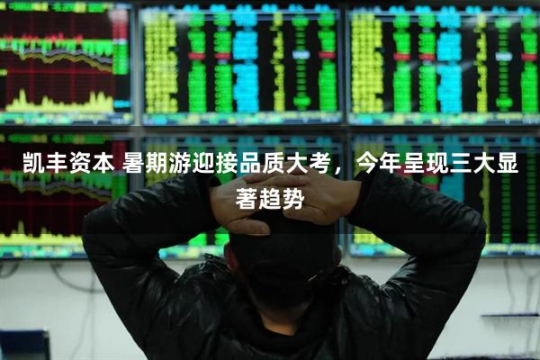 凯丰资本 暑期游迎接品质大考，今年呈现三大显著趋势