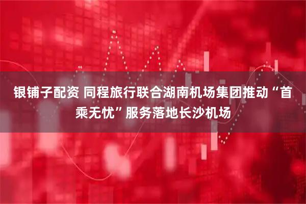 银铺子配资 同程旅行联合湖南机场集团推动“首乘无忧”服务落地长沙机场