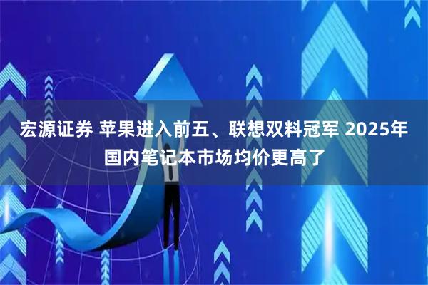 宏源证券 苹果进入前五、联想双料冠军 2025年国内笔记本市场均价更高了