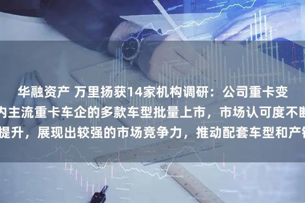 华融资产 万里扬获14家机构调研：公司重卡变速器系列产品已配套国内主流重卡车企的多款车型批量上市，市场认可度不断提升，展现出较强的市场竞争力，推动配套车型和产销量持续增长（附调研问答）