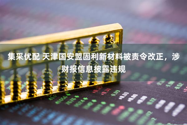 集采优配 天津国安盟固利新材料被责令改正，涉财报信息披露违规